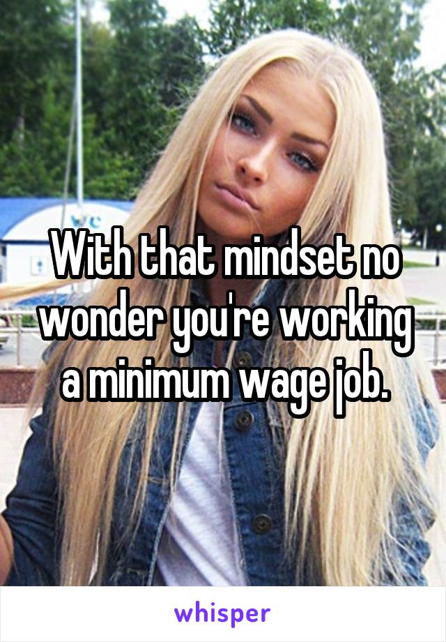 With that mindset no wonder you're working a minimum wage job.