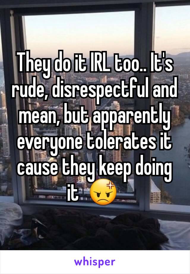 They do it IRL too.. It's rude, disrespectful and mean, but apparently everyone tolerates it cause they keep doing it  😡 