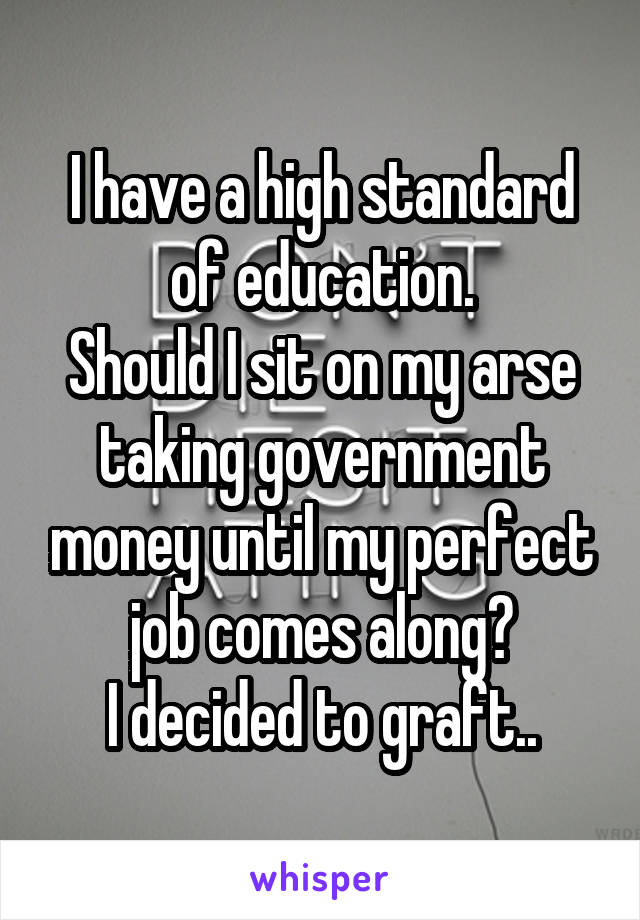 I have a high standard of education.
Should I sit on my arse taking government money until my perfect job comes along?
I decided to graft..