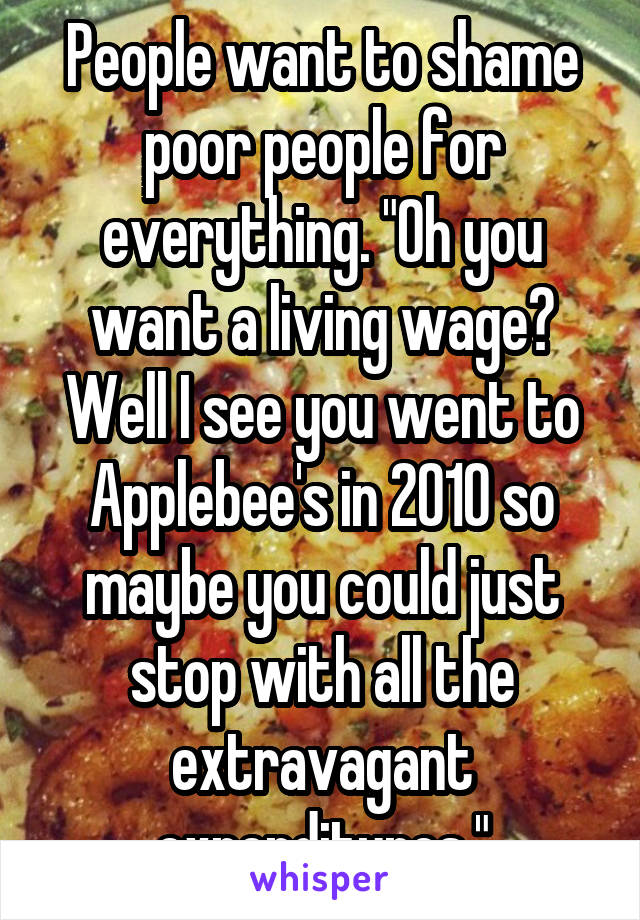 People want to shame poor people for everything. "Oh you want a living wage? Well I see you went to Applebee's in 2010 so maybe you could just stop with all the extravagant expenditures."