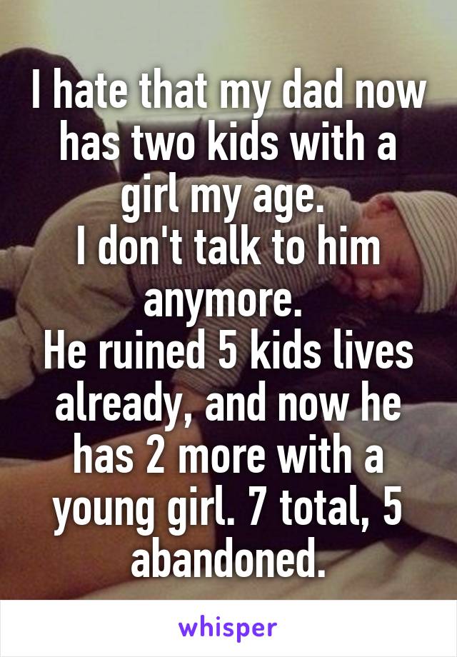 I hate that my dad now has two kids with a girl my age. 
I don't talk to him anymore. 
He ruined 5 kids lives already, and now he has 2 more with a young girl. 7 total, 5 abandoned.