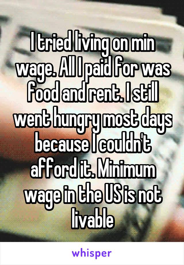 I tried living on min wage. All I paid for was food and rent. I still went hungry most days because I couldn't afford it. Minimum wage in the US is not livable