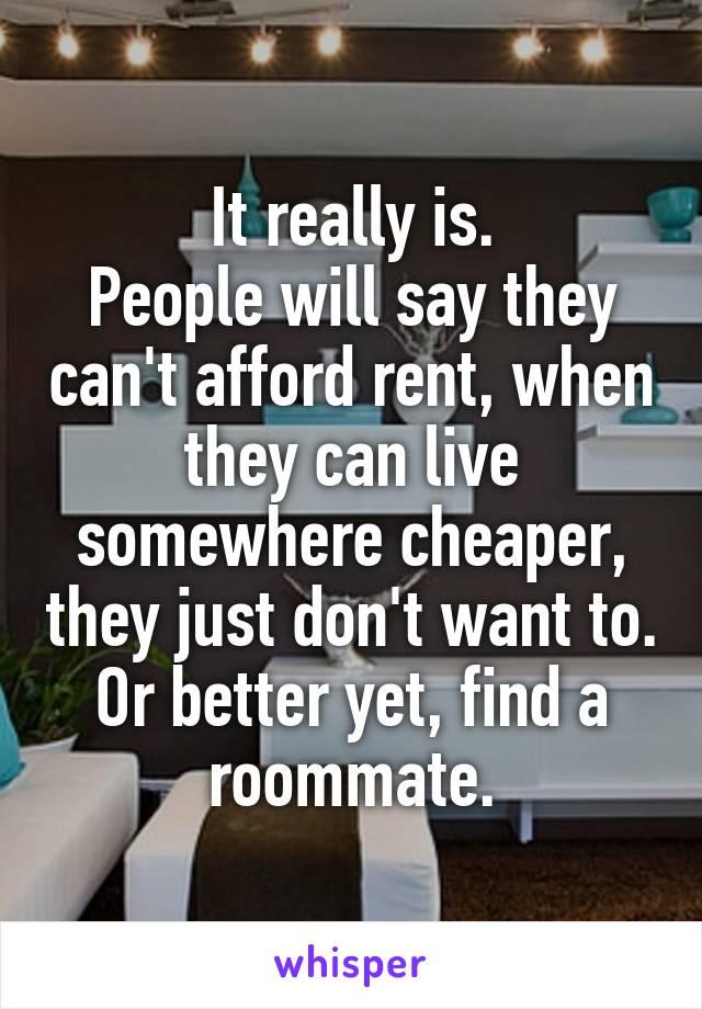 It really is.
People will say they can't afford rent, when they can live somewhere cheaper, they just don't want to. Or better yet, find a roommate.