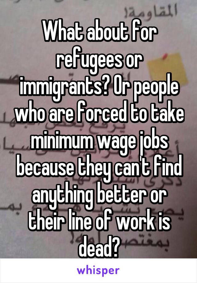 What about for refugees or immigrants? Or people who are forced to take minimum wage jobs because they can't find anything better or their line of work is dead?