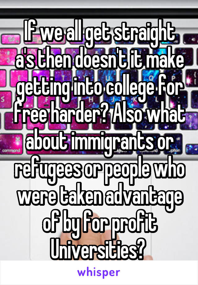 If we all get straight a's then doesn't it make getting into college for free harder? Also what about immigrants or refugees or people who were taken advantage of by for profit Universities? 