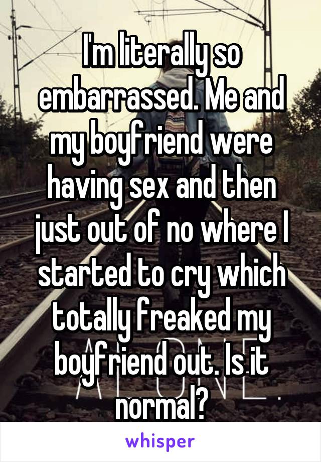 I'm literally so embarrassed. Me and my boyfriend were having sex and then just out of no where I started to cry which totally freaked my boyfriend out. Is it normal?