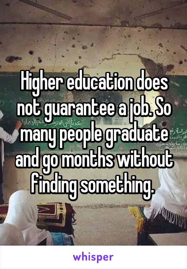 Higher education does not guarantee a job. So many people graduate and go months without finding something. 