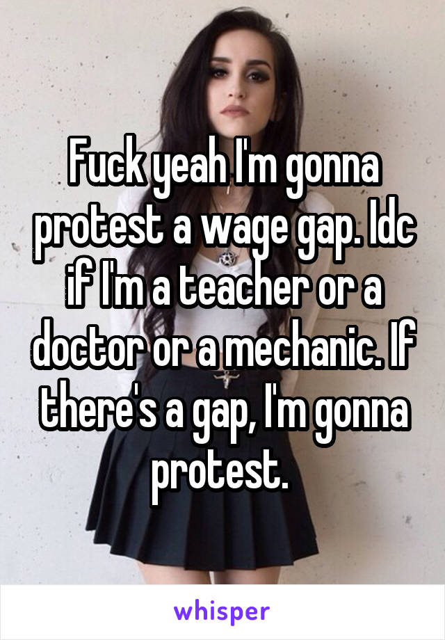 Fuck yeah I'm gonna protest a wage gap. Idc if I'm a teacher or a doctor or a mechanic. If there's a gap, I'm gonna protest. 