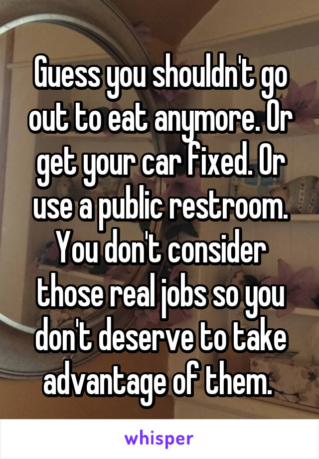 Guess you shouldn't go out to eat anymore. Or get your car fixed. Or use a public restroom. You don't consider those real jobs so you don't deserve to take advantage of them. 