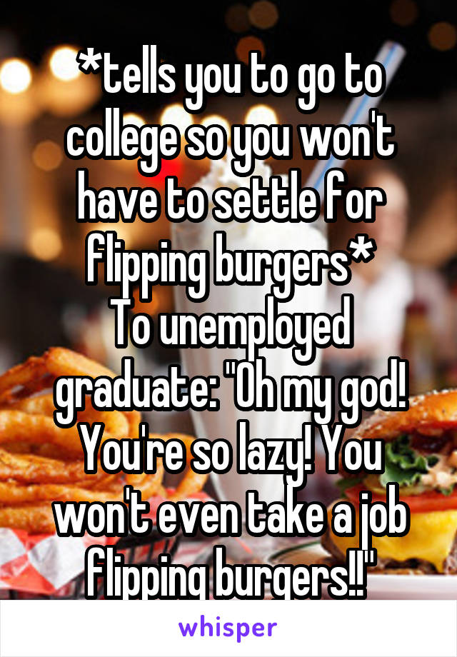 *tells you to go to college so you won't have to settle for flipping burgers*
To unemployed graduate: "Oh my god! You're so lazy! You won't even take a job flipping burgers!!"