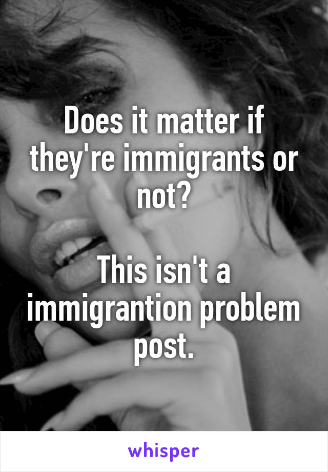 Does it matter if they're immigrants or not?

This isn't a immigrantion problem post.