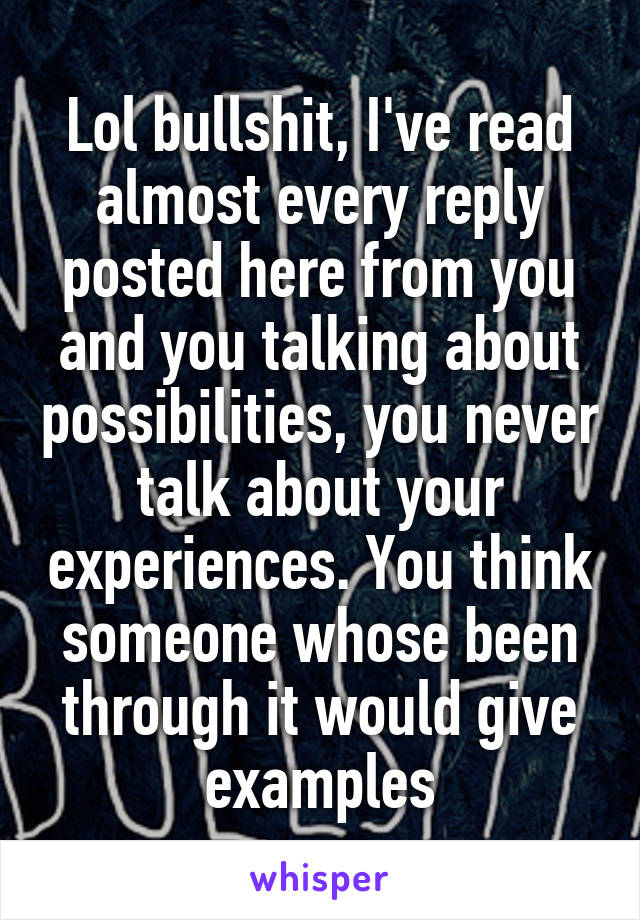 Lol bullshit, I've read almost every reply posted here from you and you talking about possibilities, you never talk about your experiences. You think someone whose been through it would give examples