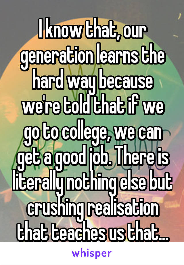 I know that, our generation learns the hard way because we're told that if we go to college, we can get a good job. There is literally nothing else but crushing realisation that teaches us that...