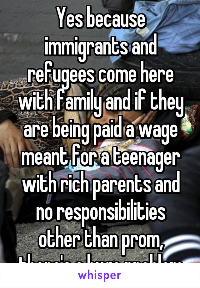 Yes because immigrants and refugees come here with family and if they are being paid a wage meant for a teenager with rich parents and no responsibilities other than prom, there's a huge problem