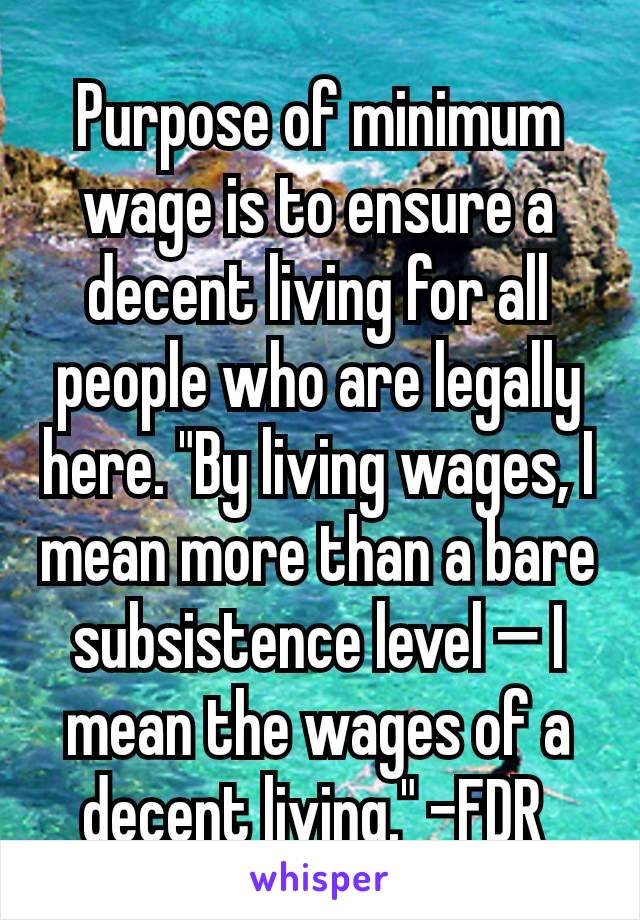 Purpose of minimum wage is to ensure a decent living for all people who are legally here. "By living wages, I mean more than a bare subsistence level — I mean the wages of a decent living." -FDR 