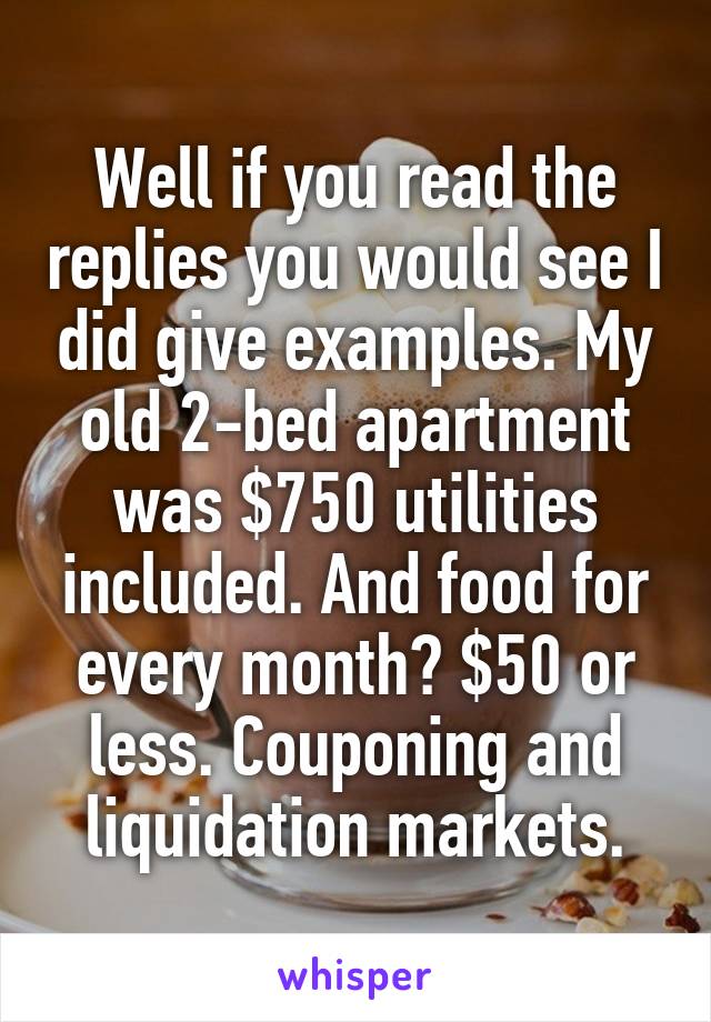 Well if you read the replies you would see I did give examples. My old 2-bed apartment was $750 utilities included. And food for every month? $50 or less. Couponing and liquidation markets.