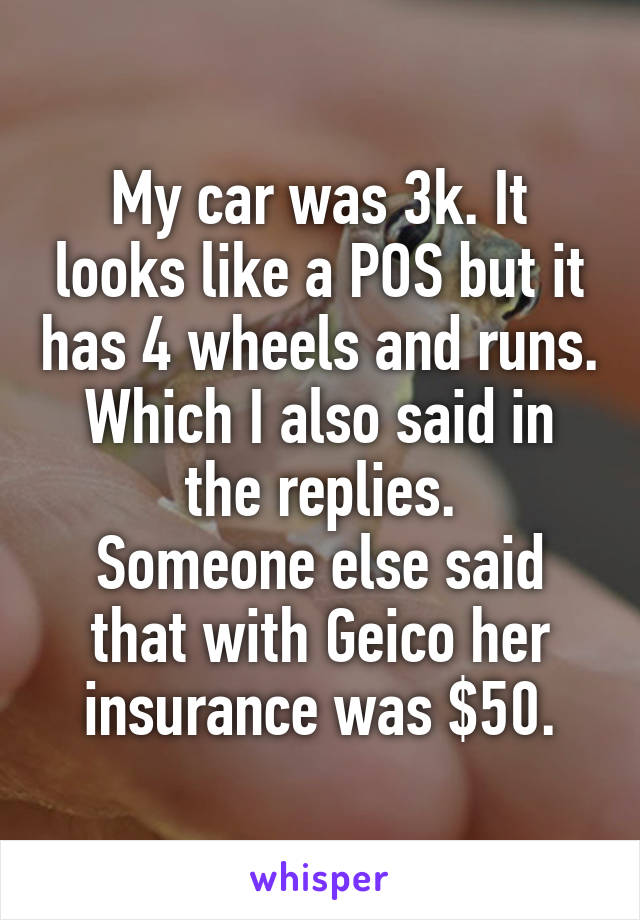 My car was 3k. It looks like a POS but it has 4 wheels and runs. Which I also said in the replies.
Someone else said that with Geico her insurance was $50.