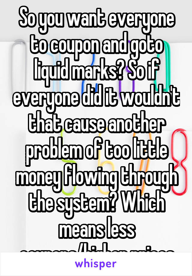 So you want everyone to coupon and goto liquid marks? So if everyone did it wouldn't that cause another problem of too little money flowing through the system? Which means less coupons/higher prices