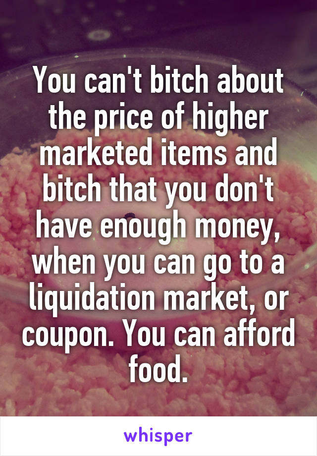 You can't bitch about the price of higher marketed items and bitch that you don't have enough money, when you can go to a liquidation market, or coupon. You can afford food.