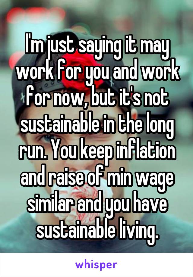 I'm just saying it may work for you and work for now, but it's not sustainable in the long run. You keep inflation and raise of min wage similar and you have sustainable living.