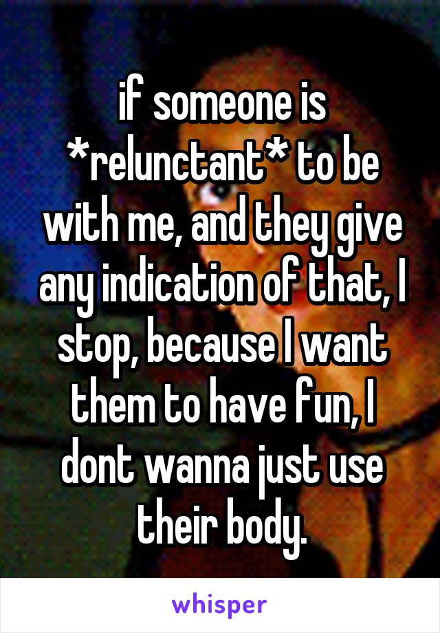 if someone is *relunctant* to be with me, and they give any indication of that, I stop, because I want them to have fun, I dont wanna just use their body.