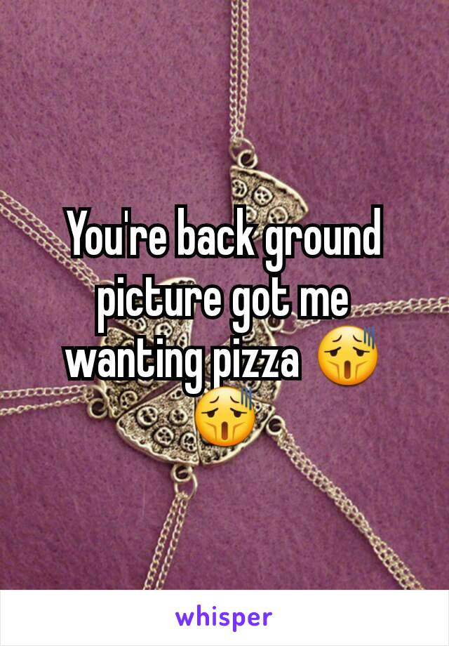 You're back ground picture got me wanting pizza 😫😫