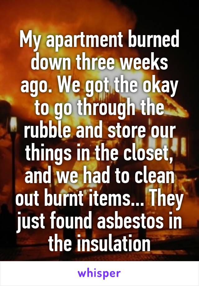 My apartment burned down three weeks ago. We got the okay to go through the rubble and store our things in the closet, and we had to clean out burnt items... They just found asbestos in the insulation
