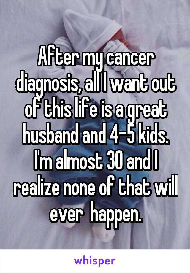 After my cancer diagnosis, all I want out of this life is a great husband and 4-5 kids. I'm almost 30 and I realize none of that will ever  happen.