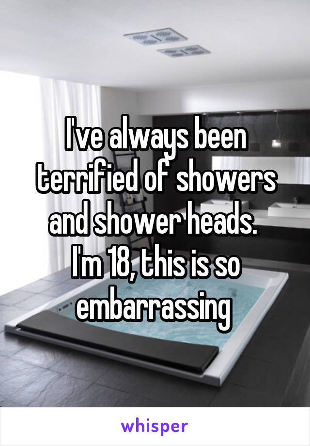 I've always been terrified of showers and shower heads. 
I'm 18, this is so embarrassing 