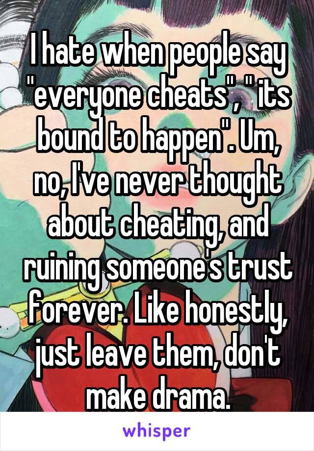 I hate when people say "everyone cheats", " its bound to happen". Um, no, I've never thought about cheating, and ruining someone's trust forever. Like honestly, just leave them, don't make drama.