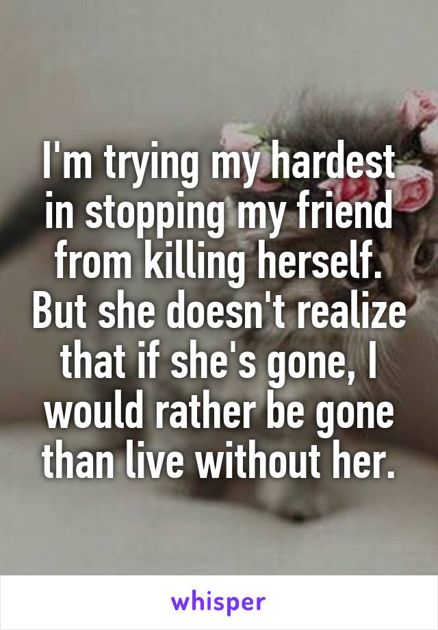 I'm trying my hardest in stopping my friend from killing herself. But she doesn't realize that if she's gone, I would rather be gone than live without her.