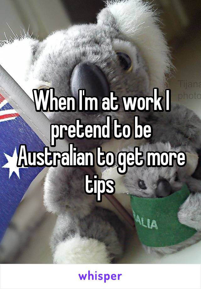 When I'm at work I pretend to be Australian to get more tips 