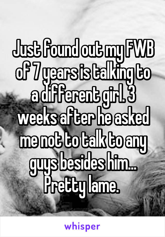 Just found out my FWB of 7 years is talking to a different girl. 3 weeks after he asked me not to talk to any guys besides him... Pretty lame. 