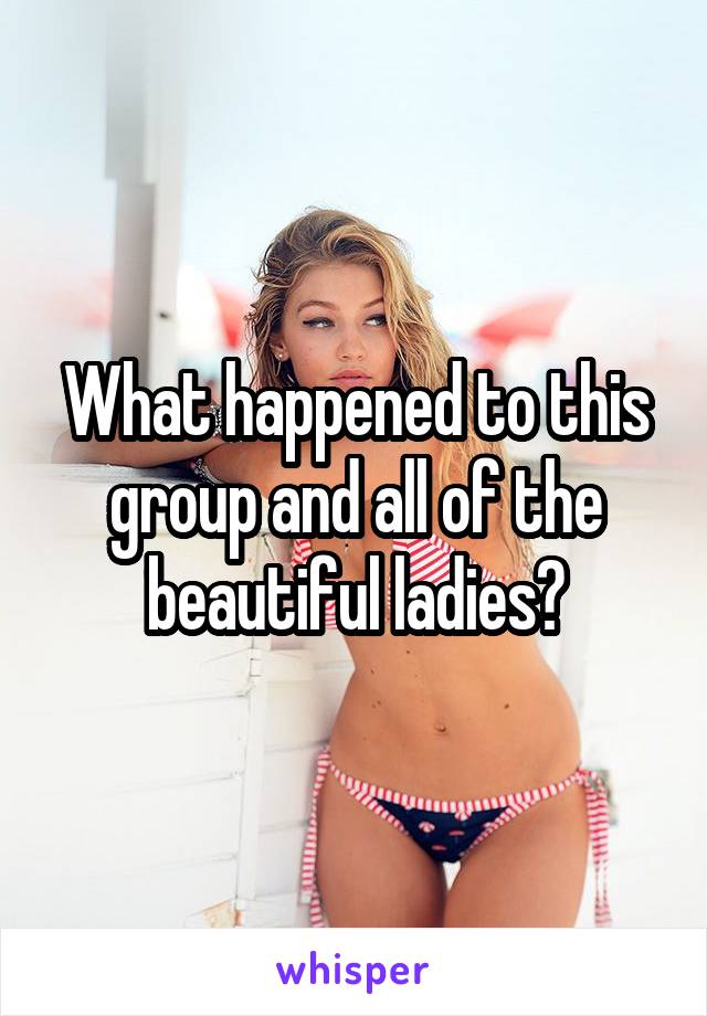 What happened to this group and all of the beautiful ladies?