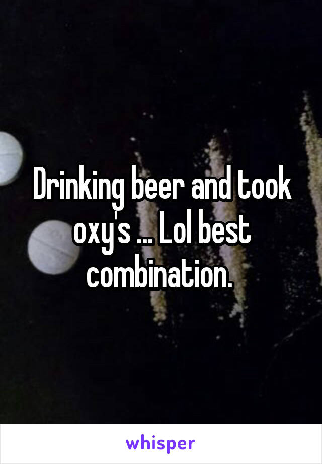 Drinking beer and took oxy's ... Lol best combination. 