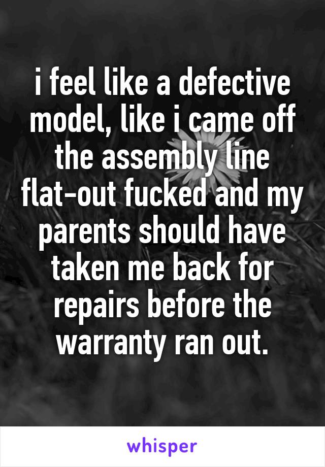 i feel like a defective model, like i came off the assembly line flat-out fucked and my parents should have taken me back for repairs before the warranty ran out.
