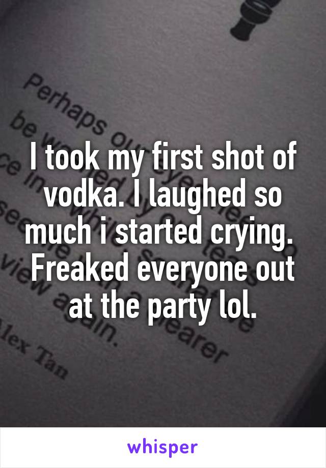 I took my first shot of vodka. I laughed so much i started crying. 
Freaked everyone out at the party lol.