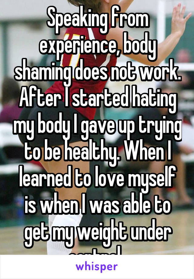 Speaking from experience, body shaming does not work. After I started hating my body I gave up trying to be healthy. When I learned to love myself is when I was able to get my weight under control. 