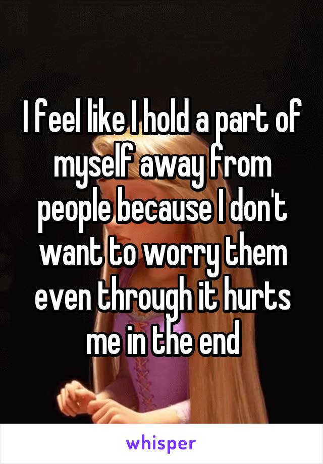 I feel like I hold a part of myself away from people because I don't want to worry them even through it hurts me in the end