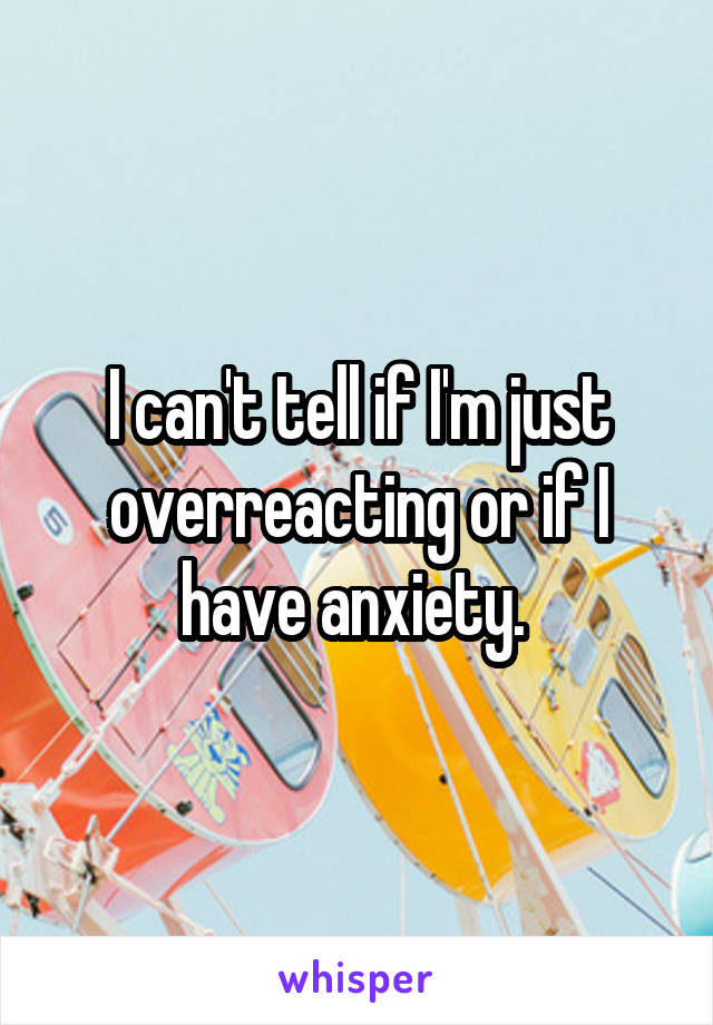 I can't tell if I'm just overreacting or if I have anxiety. 