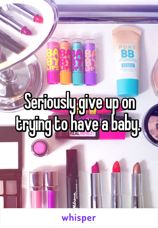 Seriously give up on trying to have a baby. 