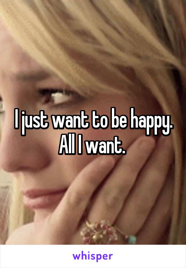 I just want to be happy. All I want. 