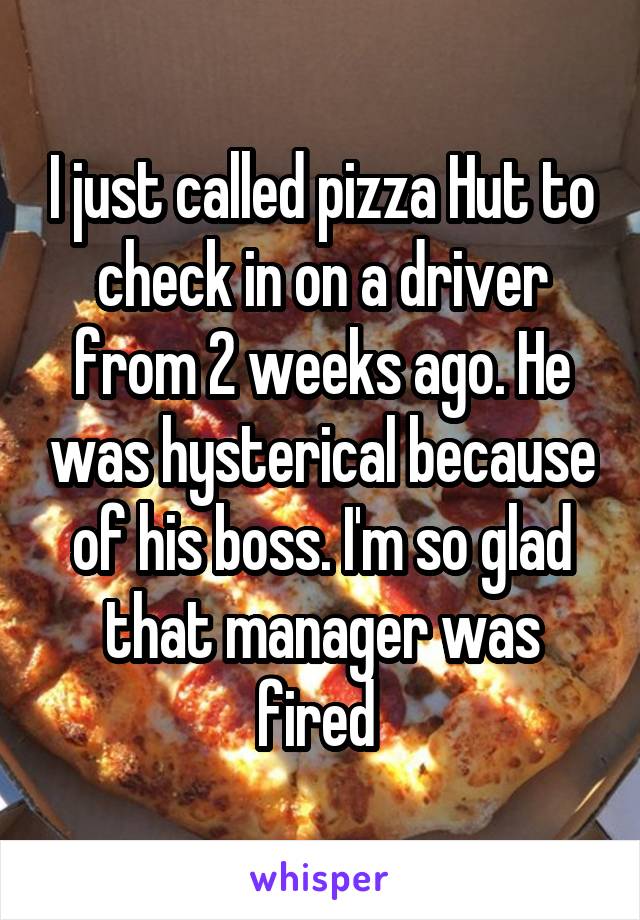 I just called pizza Hut to check in on a driver from 2 weeks ago. He was hysterical because of his boss. I'm so glad that manager was fired 