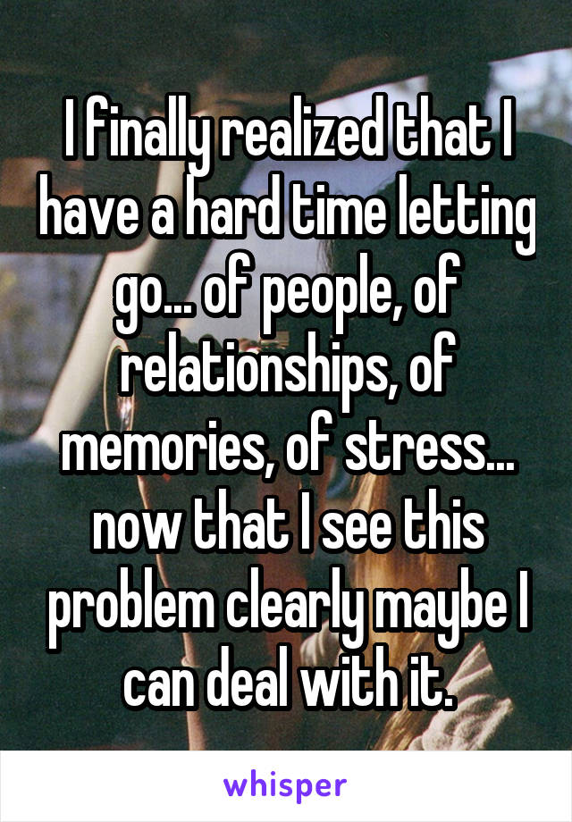 I finally realized that I have a hard time letting go... of people, of relationships, of memories, of stress... now that I see this problem clearly maybe I can deal with it.