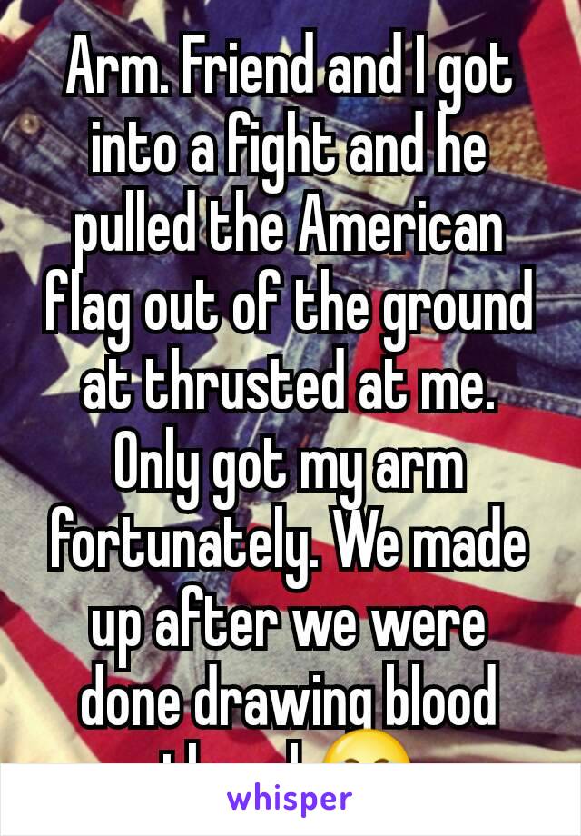 Arm. Friend and I got into a fight and he pulled the American flag out of the ground at thrusted at me. Only got my arm fortunately. We made up after we were done drawing blood though😂