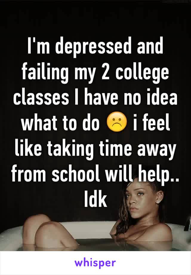 I'm depressed and failing my 2 college classes I have no idea what to do ☹️ i feel like taking time away from school will help.. Idk