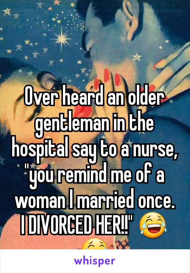 Over heard an older gentleman in the hospital say to a nurse, "you remind me of a woman I married once. I DIVORCED HER!!" 😂😂