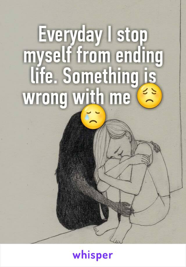 Everyday I stop myself from ending life. Something is wrong with me 😟😢