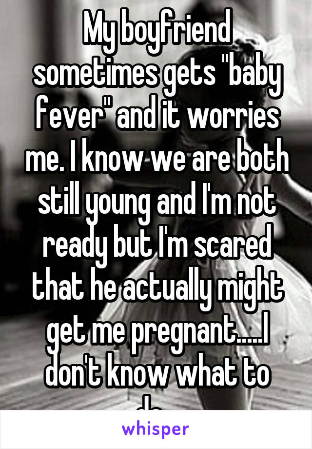 My boyfriend sometimes gets "baby fever" and it worries me. I know we are both still young and I'm not ready but I'm scared that he actually might get me pregnant.....I don't know what to do...