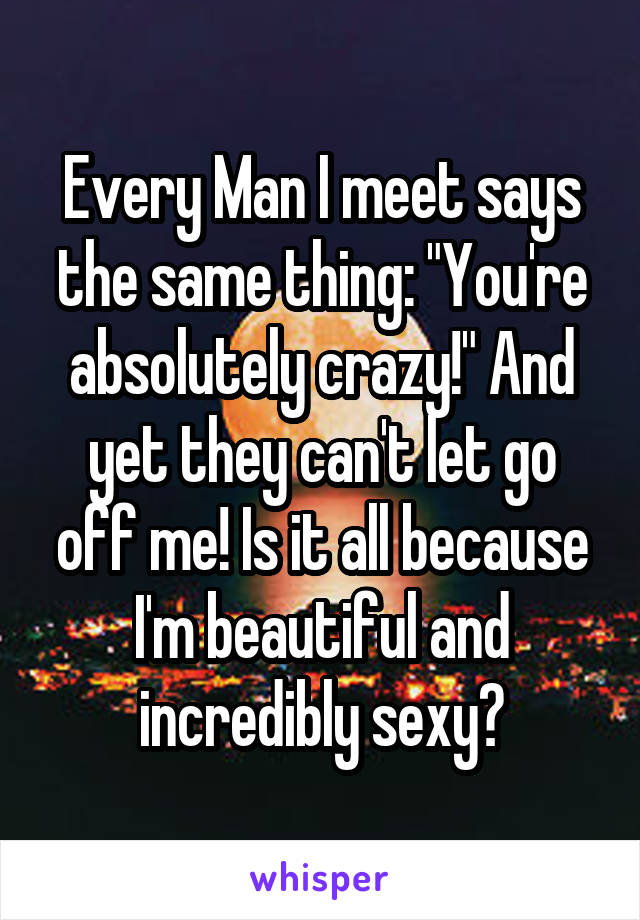 Every Man I meet says the same thing: "You're absolutely crazy!" And yet they can't let go off me! Is it all because I'm beautiful and incredibly sexy?